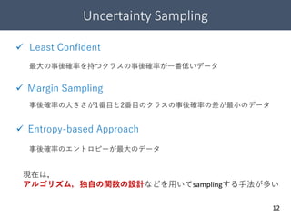 Uncertainty Sampling
12
 Least Confident
最大の事後確率を持つクラスの事後確率が一番低いデータ
事後確率の大きさが1番目と2番目のクラスの事後確率の差が最小のデータ
事後確率のエントロピーが最大のデータ
 Entropy-based Approach
 Margin Sampling
現在は，
アルゴリズム，独自の関数の設計などを用いてsamplingする手法が多い
 