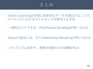 まとめ
14
- Active Learningは学習に効率的なデータを抽出することで，
ラベリングにおけるボトルネックを解消する手法
- アルゴリズム依存や，費用対効果などの課題がある
- 一般的なシナリオは，Pool-based Samplingが用いられる
- Queryの抽出には，主にUncertainty Samplingが用いられる
 
