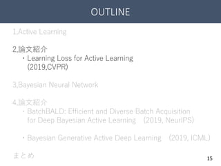 OUTLINE
15
1,Active Learning
2,論文紹介
・Learning Loss for Active Learning
(2019,CVPR)
3,Bayesian Neural Network
4,論文紹介
・BatchBALD: Efficient and Diverse Batch Acquisition
for Deep Bayesian Active Learning (2019, NeurIPS)
・Bayesian Generative Active Deep Learning (2019, ICML)
まとめ
 
