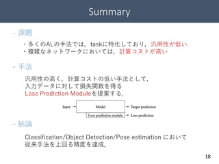 Summary
18
- 課題
- 手法
・多くのALの手法では，taskに特化しており，汎用性が低い
・複雑なネットワークにおいては，計算コストが高い
汎用性の高く，計算コストの低い手法として，
入力データに対して損失関数を得る
Loss Prediction Moduleを提案する．
- 結論
Classification/Object Detection/Pose estimation において
従来手法を上回る精度を達成．
 