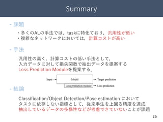Summary
26
- 課題
- 手法
・多くのALの手法では，taskに特化ており，汎用性が低い
・複雑なネットワークにおいては，計算コストが高い
汎用性の高く，計算コストの低い手法として，
入力データに対して損失関数で抽出データを提案する
Loss Prediction Moduleを提案する．
- 結論
Classification/Object Detection/Pose estimation において
タスクに依存しない指標として，従来手法を上回る精度を達成．
抽出しているデータの多様性などが考慮できていないことが課題
 