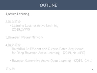 OUTLINE
4
1,Active Learning
2,論文紹介
・Learning Loss for Active Learning
(2019,CVPR)
3,Bayesian Neural Network
4,論文紹介
・BatchBALD: Efficient and Diverse Batch Acquisition
for Deep Bayesian Active Learning (2019, NeurIPS)
・Bayesian Generative Active Deep Learning (2019, ICML)
まとめ
 