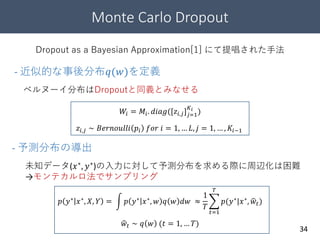 Monte Carlo Dropout
34
Dropout as a Bayesian Approximation[1] にて提唱された手法
ベルヌーイ分布はDropoutと同義とみなせる
未知データ(𝑥∗
, 𝑦∗
)の入力に対して予測分布を求める際に周辺化は困難
→モンテカルロ法でサンプリング
- 近似的な事後分布𝑞(𝑤)を定義
𝑊𝑖 = 𝑀𝑖. 𝑑𝑖𝑎𝑔([𝑧𝑖,𝑗] 𝑗=1
𝐾 𝑖
)
𝑧𝑖,𝑗 ∼ 𝐵𝑒𝑟𝑛𝑜𝑢𝑙𝑙𝑖 𝑝𝑖 𝑓𝑜𝑟 𝑖 = 1, … 𝐿, 𝑗 = 1, … , 𝐾𝑖−1
- 予測分布の導出
𝑝 𝑦∗ 𝑥∗, 𝑋, 𝑌 = 𝑝 𝑦∗ 𝑥∗, 𝑤 𝑞 𝑤 𝑑𝑤 ≈
1
𝑇
𝑡=1
𝑇
𝑝(𝑦∗|𝑥∗, 𝑤𝑡)
𝑤𝑡 ∼ 𝑞 𝑤 (𝑡 = 1, … 𝑇)
 