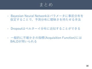 まとめ
38
- Bayesian Neural Networkはパラメータに事前分布を
仮定することで，予測分布に曖昧さを持たせる手法
- Dropoutはベルヌーイ分布に近似することができる
- 一般的に不確かさの指標(Acquisition Function)には
BALDが用いられる
 