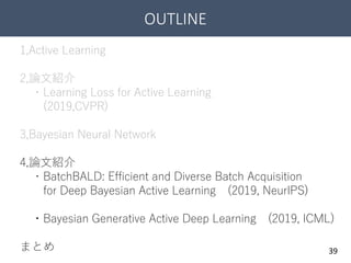 OUTLINE
39
1,Active Learning
2,論文紹介
・Learning Loss for Active Learning
(2019,CVPR)
3,Bayesian Neural Network
4,論文紹介
・BatchBALD: Efficient and Diverse Batch Acquisition
for Deep Bayesian Active Learning (2019, NeurIPS)
・Bayesian Generative Active Deep Learning (2019, ICML)
まとめ
 