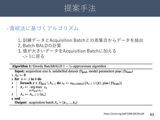 提案手法
43
- 貪欲法に基づくアルゴリズム
1, 訓練データとAcquisition Batchとの差集合からデータを抽出
2, Batch BALDの計算
3, 値が大きいデータをAcquisition Batchに加える
-> 1に戻る
https://arxiv.org/pdf/1906.08158.pdf
 