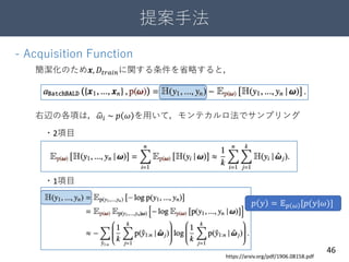 提案手法
46
- Acquisition Function
簡潔化のため𝒙, 𝐷𝑡𝑟𝑎𝑖𝑛に関する条件を省略すると，
右辺の各項は， 𝜔𝑖 ~ 𝑝 𝜔 を用いて，モンテカルロ法でサンプリング
・2項目
・1項目
https://arxiv.org/pdf/1906.08158.pdf
𝑝 𝑦 = 𝔼 𝑝 𝜔 [𝑝(𝑦|𝜔)]
 