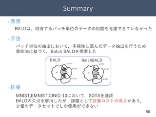 Summary
50
BALDは，取得するバッチ単位のデータの相関を考慮できていなかった
- 背景
- 手法
バッチ単位の抽出において，多様性に富んだデータ抽出を行うため
貪欲法に基づく，Batch BALDを提案した
- 結果
MNIST,EMNIST,CINIC-10において，SOTAを達成
BALDの欠点を解消したが，課題として計算コストの高さがあり，
少量のデータセットでしか使用ができない
BALD BatchBALD
 