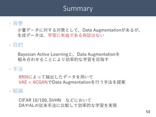Summary
53
少量データに対する対策として，Data Augmentationがあるが，
生成データは，学習に有益である保証はない
- 背景
- 目的
Bayesian Active Learningと，Data Augmentationを
組み合わせることにより効率的な学習を目指す
- 手法
BNNによって抽出したデータを用いて
VAE + ACGANでData Augmentationを行う手法を提案
- 結論
CIFAR 10/100, SVHN などにおいて
DAやALの従来手法に比較して効率的な学習を実現
 