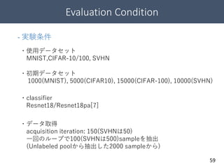 Evaluation Condition
59
- 実験条件
・使用データセット
MNIST,CIFAR-10/100, SVHN
・初期データセット
1000(MNIST), 5000(CIFAR10), 15000(CIFAR-100), 10000(SVHN)
・classifier
Resnet18/Resnet18pa[7]
・データ取得
acquisition iteration: 150(SVHNは50)
一回のループで100(SVHNは500)sampleを抽出
(Unlabeled poolから抽出した2000 sampleから)
 