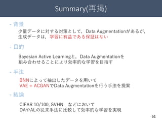 Summary(再掲)
61
少量データに対する対策として，Data Augmentationがあるが，
生成データは，学習に有益である保証はない
- 背景
- 目的
Bayesian Active Learningと，Data Augmentationを
組み合わせることにより効率的な学習を目指す
- 手法
BNNによって抽出したデータを用いて
VAE + ACGANでData Augmentationを行う手法を提案
- 結論
CIFAR 10/100, SVHN などにおいて
DAやALの従来手法に比較して効率的な学習を実現
 