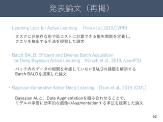 発表論文（再掲）
62
・Learning Loss for Active Learning (Yoo et al.,2019,CVPR)
・Batch BALD: Efficient and Diverse Batch Acquisition
for Deep Bayesian Active Learning (Kirsch et al., 2019, NeurIPS)
・Bayesian Generative Active Deep Learning (Tran et al., 2019, ICML)
タスクに非依存な形で低コストに計算できる損失関数を定義し，
クエリを抽出する手法を提案した論文
バッチ内のデータの相関を考慮していないBALDの課題を解消する
Batch BALDを提案した論文
Bayesian ALと，Data Augmentationを組み合わせることで，
モデルの学習に効率的な画像のAugmentationする手法を提案した論文
 