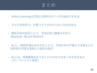まとめ
63
- Active Learningは学習に効率的なデータを抽出する手法
- 事前分布の仮定により，予測分布に曖昧さを持つ
Bayesian Neural Network
- ALと，BNNを組み合わせることで，予測分布の不確かさを踏まえた
効率的な学習を実現した論文の紹介
- ALには，特徴量抽出を工夫したものなどの多くの手法がある
（サーベイリスト参照）
- タスク非依存で，計算コストのかからない手法がある
 