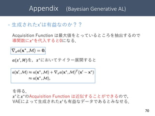 70
- 生成されたx’は有益なのか？？
Acquisition Function は最大値をとっているところを抽出するので
導関数に𝑥∗
を代入すると0になる．
𝑎(𝑥′
, 𝑀)を，𝑥∗
においてテイラー展開すると
を得る．
𝑥′と𝑥∗のAcquisition Function は近似することができるので，
VAEによって生成された𝑥′も有益なデータであるとみなせる．
Appendix (Bayesian Generative AL)
 