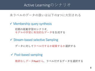 Active Learningのシナリオ
8
 Stream-based selective Sampling
 Membership query synthesis
 Pool-based sampling
初期の能動学習のシナリオ．
モデルの学習に有効的なデータを生成する
未ラベルのデータの扱いは以下の3つに大別される
データに対してラベル付するか破棄するか選択する
教師なしデータPoolから，ラベル付するデータを選択する
 