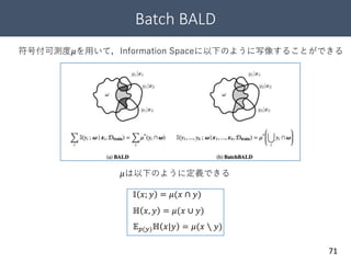 Batch BALD
71
符号付可測度𝜇を用いて，Information Spaceに以下のように写像することができる
𝜇は以下のように定義できる
𝕀 𝑥; 𝑦 = 𝜇(𝑥 ∩ 𝑦)
ℍ 𝑥, 𝑦 = 𝜇(𝑥 ∪ 𝑦)
𝔼 𝑝(𝑦)ℍ 𝑥|𝑦 = 𝜇(𝑥 ∖ 𝑦)
 