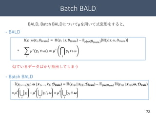 Batch BALD
72
BALD, Batch BALDについて𝜇を用いて式変形をすると，
- Batch BALD
- BALD
𝜇∗
(𝑦𝑖 ∩ 𝜔)
𝕀 𝑦𝑖; 𝜔|𝑥𝑖, 𝐷𝑡𝑟𝑎𝑖𝑛 = ℍ 𝑦𝑖 | 𝑥, 𝐷𝑡𝑟𝑎𝑖𝑛 − 𝔼 𝑝 𝜔 𝐷𝑡𝑟𝑎𝑖𝑛
ℍ 𝑦|𝑥, 𝜔, 𝐷𝑡𝑟𝑎𝑖𝑛
=
𝑖
𝜇∗
(𝑦𝑖 ∩ 𝜔) = 𝜇∗
𝑖
𝑦𝑖 ∩ 𝜔
𝜇∗
(𝑦𝑖 ∩ 𝜔)
似ているデータばかり抽出してしまう
 
