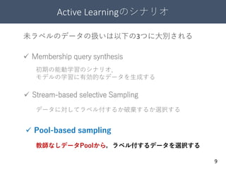 Active Learningのシナリオ
9
 Stream-based selective Sampling
 Membership query synthesis
 Pool-based sampling
初期の能動学習のシナリオ．
モデルの学習に有効的なデータを生成する
未ラベルのデータの扱いは以下の3つに大別される
データに対してラベル付するか破棄するか選択する
教師なしデータPoolから，ラベル付するデータを選択する
 