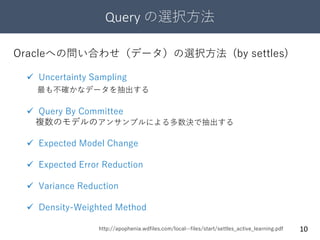 Query の選択方法
10
 Uncertainty Sampling
最も不確かなデータを抽出する
 Query By Committee
複数のモデルのアンサンブルによる多数決で抽出する
 Expected Model Change
 Expected Error Reduction
 Variance Reduction
 Density-Weighted Method
Oracleへの問い合わせ（データ）の選択方法 (by settles)
http://apophenia.wdfiles.com/local--files/start/settles_active_learning.pdf
 