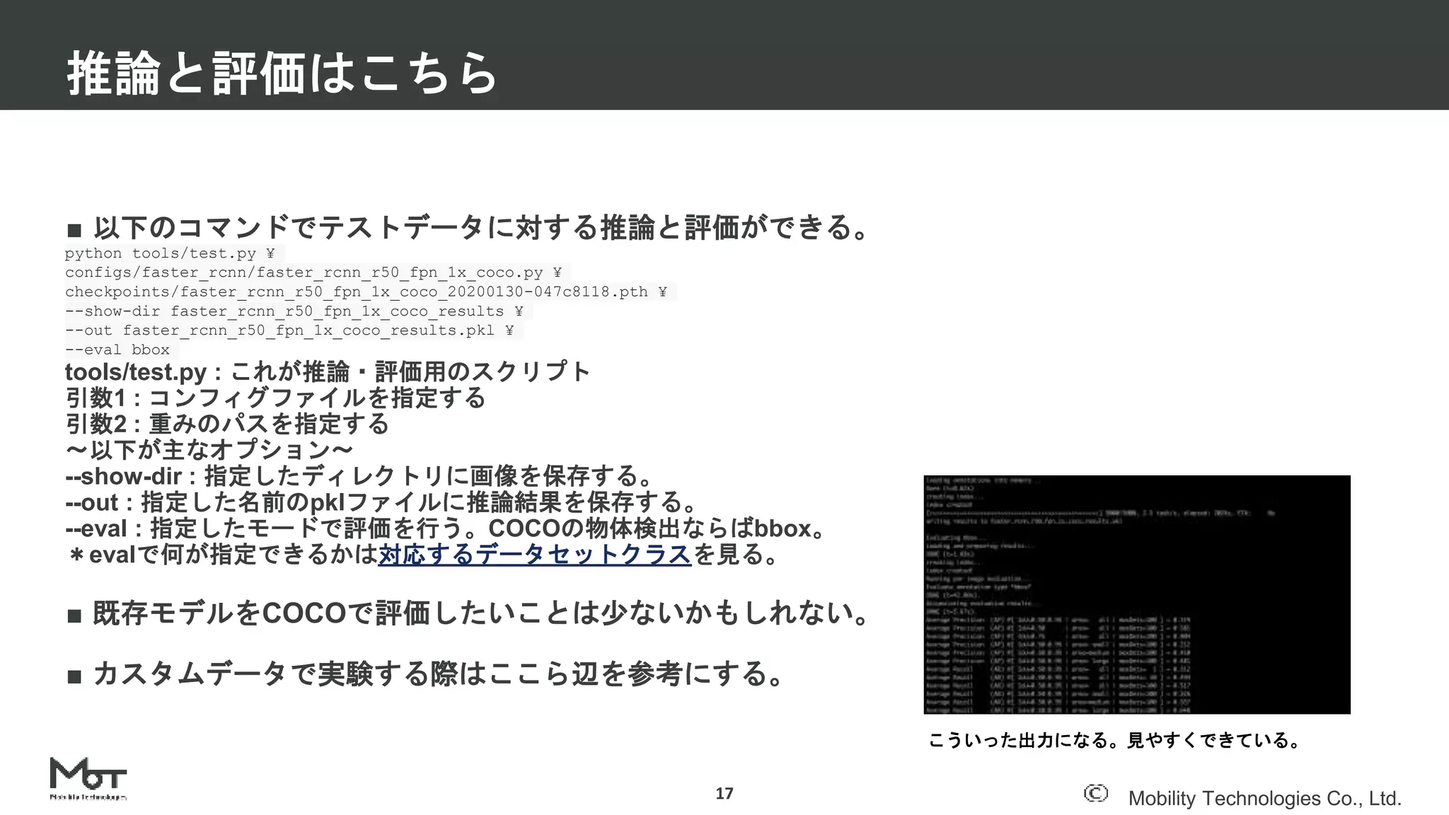 Mobility Technologies Co., Ltd.
■ 以下のコマンドでテストデータに対する推論と評価ができる。
python tools/test.py ¥
configs/faster_rcnn/faster_rcnn_r50_fpn_1x_coco.py ¥
checkpoints/faster_rcnn_r50_fpn_1x_coco_20200130-047c8118.pth ¥
--show-dir faster_rcnn_r50_fpn_1x_coco_results ¥
--out faster_rcnn_r50_fpn_1x_coco_results.pkl ¥
--eval bbox
tools/test.py : これが推論・評価用のスクリプト
引数1 : コンフィグファイルを指定する
引数2 : 重みのパスを指定する
〜以下が主なオプション〜
--show-dir : 指定したディレクトリに画像を保存する。
--out : 指定した名前のpklファイルに推論結果を保存する。
--eval : 指定したモードで評価を行う。COCOの物体検出ならばbbox。
＊evalで何が指定できるかは対応するデータセットクラスを見る。
■ 既存モデルをCOCOで評価したいことは少ないかもしれない。
■ カスタムデータで実験する際はここら辺を参考にする。
推論と評価はこちら
17
こういった出力になる。見やすくできている。
 