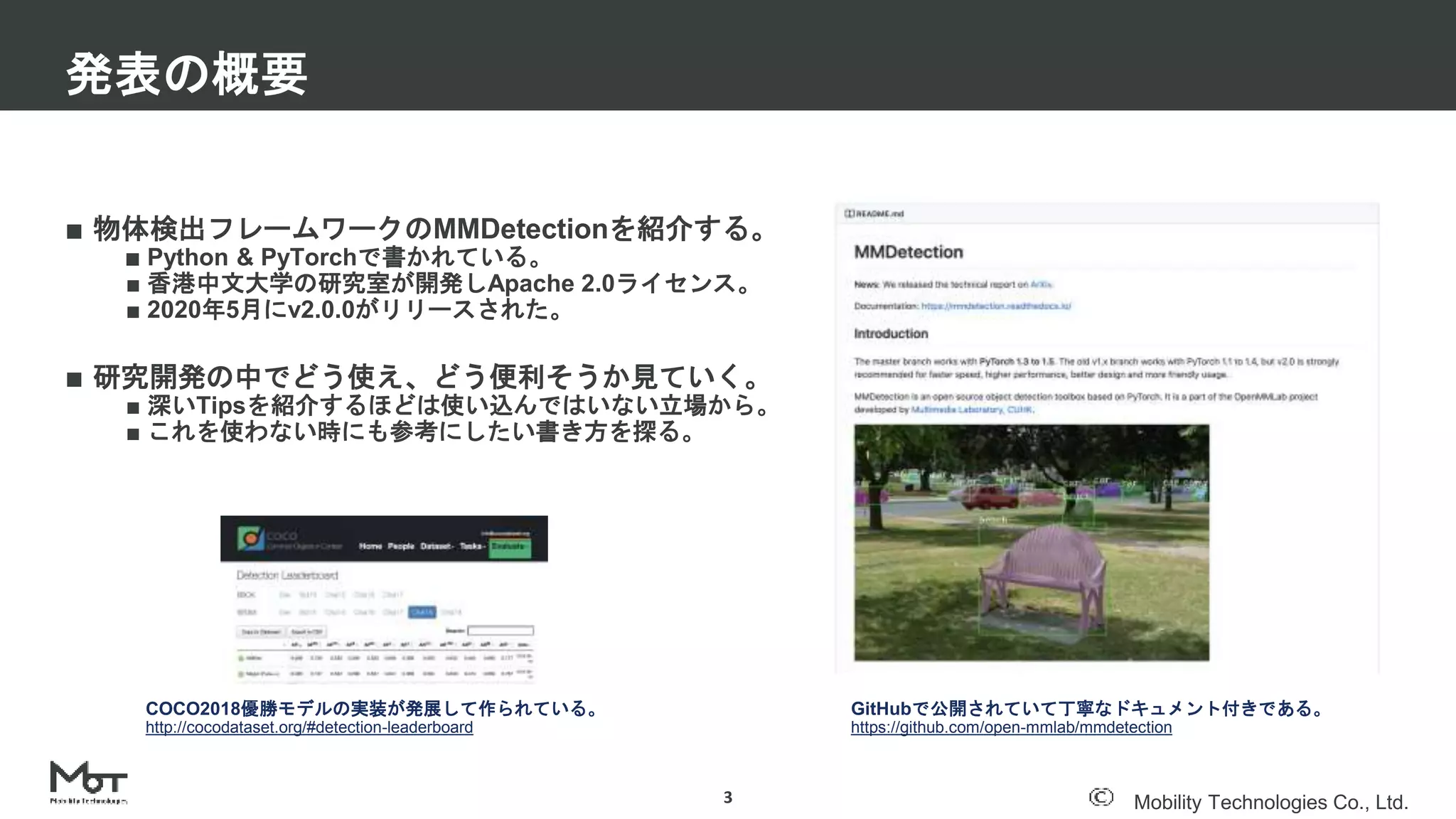 Mobility Technologies Co., Ltd.
■ 物体検出フレームワークのMMDetectionを紹介する。
■ Python & PyTorchで書かれている。
■ 香港中文大学の研究室が開発しApache 2.0ライセンス。
■ 2020年5月にv2.0.0がリリースされた。
■ 研究開発の中でどう使え、どう便利そうか見ていく。
■ 深いTipsを紹介するほどは使い込んではいない立場から。
■ これを使わない時にも参考にしたい書き方を探る。
発表の概要
3
GitHubで公開されていて丁寧なドキュメント付きである。
https://github.com/open-mmlab/mmdetection
COCO2018優勝モデルの実装が発展して作られている。
http://cocodataset.org/#detection-leaderboard
 
