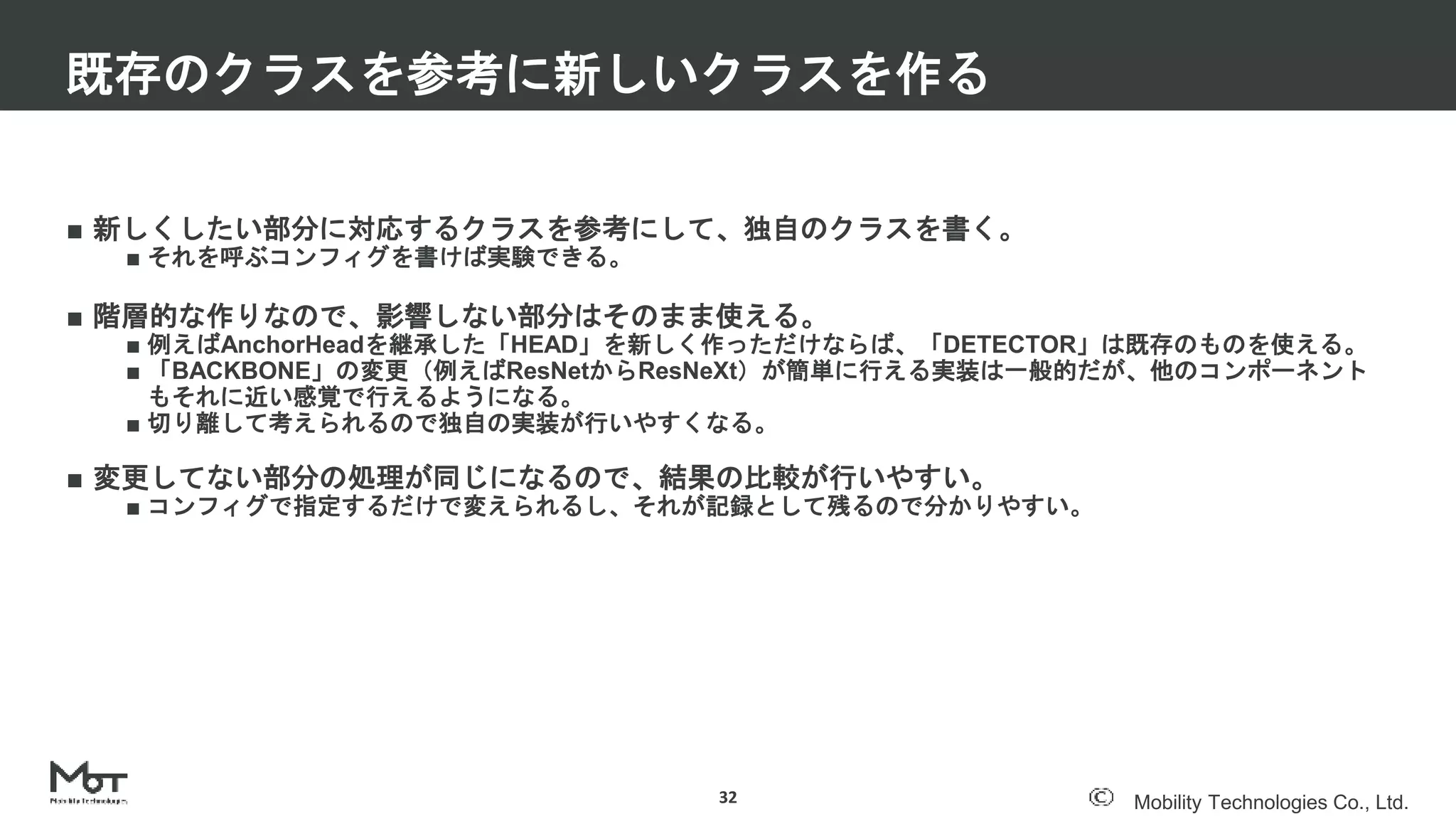 Mobility Technologies Co., Ltd.
■ 新しくしたい部分に対応するクラスを参考にして、独自のクラスを書く。
■ それを呼ぶコンフィグを書けば実験できる。
■ 階層的な作りなので、影響しない部分はそのまま使える。
■ 例えばAnchorHeadを継承した「HEAD」を新しく作っただけならば、「DETECTOR」は既存のものを使える。
■ 「BACKBONE」の変更（例えばResNetからResNeXt）が簡単に行える実装は一般的だが、他のコンポーネント
もそれに近い感覚で行えるようになる。
■ 切り離して考えられるので独自の実装が行いやすくなる。
■ 変更してない部分の処理が同じになるので、結果の比較が行いやすい。
■ コンフィグで指定するだけで変えられるし、それが記録として残るので分かりやすい。
既存のクラスを参考に新しいクラスを作る
32
 