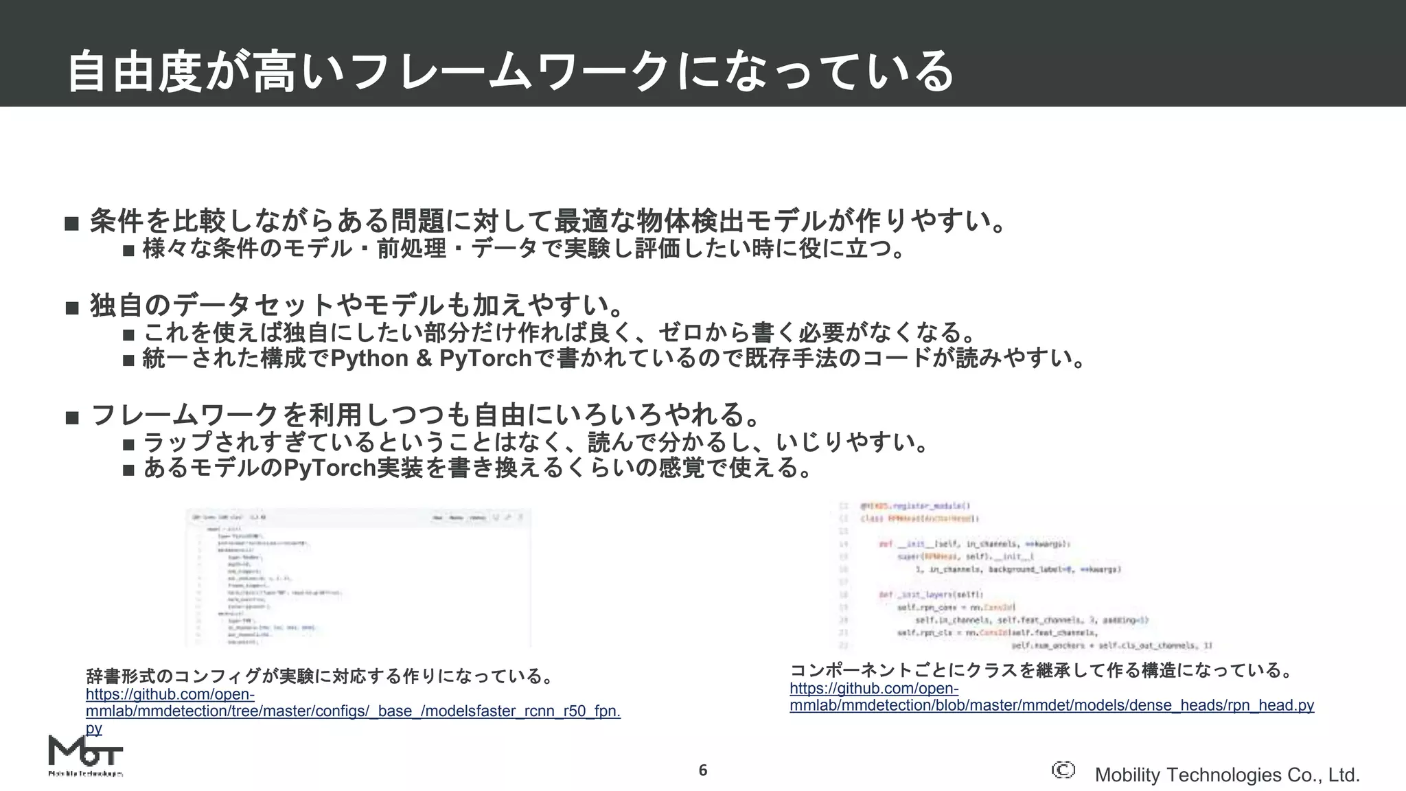Mobility Technologies Co., Ltd.
■ 条件を比較しながらある問題に対して最適な物体検出モデルが作りやすい。
■ 様々な条件のモデル・前処理・データで実験し評価したい時に役に立つ。
■ 独自のデータセットやモデルも加えやすい。
■ これを使えば独自にしたい部分だけ作れば良く、ゼロから書く必要がなくなる。
■ 統一された構成でPython & PyTorchで書かれているので既存手法のコードが読みやすい。
■ フレームワークを利用しつつも自由にいろいろやれる。
■ ラップされすぎているということはなく、読んで分かるし、いじりやすい。
■ あるモデルのPyTorch実装を書き換えるくらいの感覚で使える。
自由度が高いフレームワークになっている
6
コンポーネントごとにクラスを継承して作る構造になっている。
https://github.com/open-
mmlab/mmdetection/blob/master/mmdet/models/dense_heads/rpn_head.py
辞書形式のコンフィグが実験に対応する作りになっている。
https://github.com/open-
mmlab/mmdetection/tree/master/configs/_base_/modelsfaster_rcnn_r50_fpn.
py
 