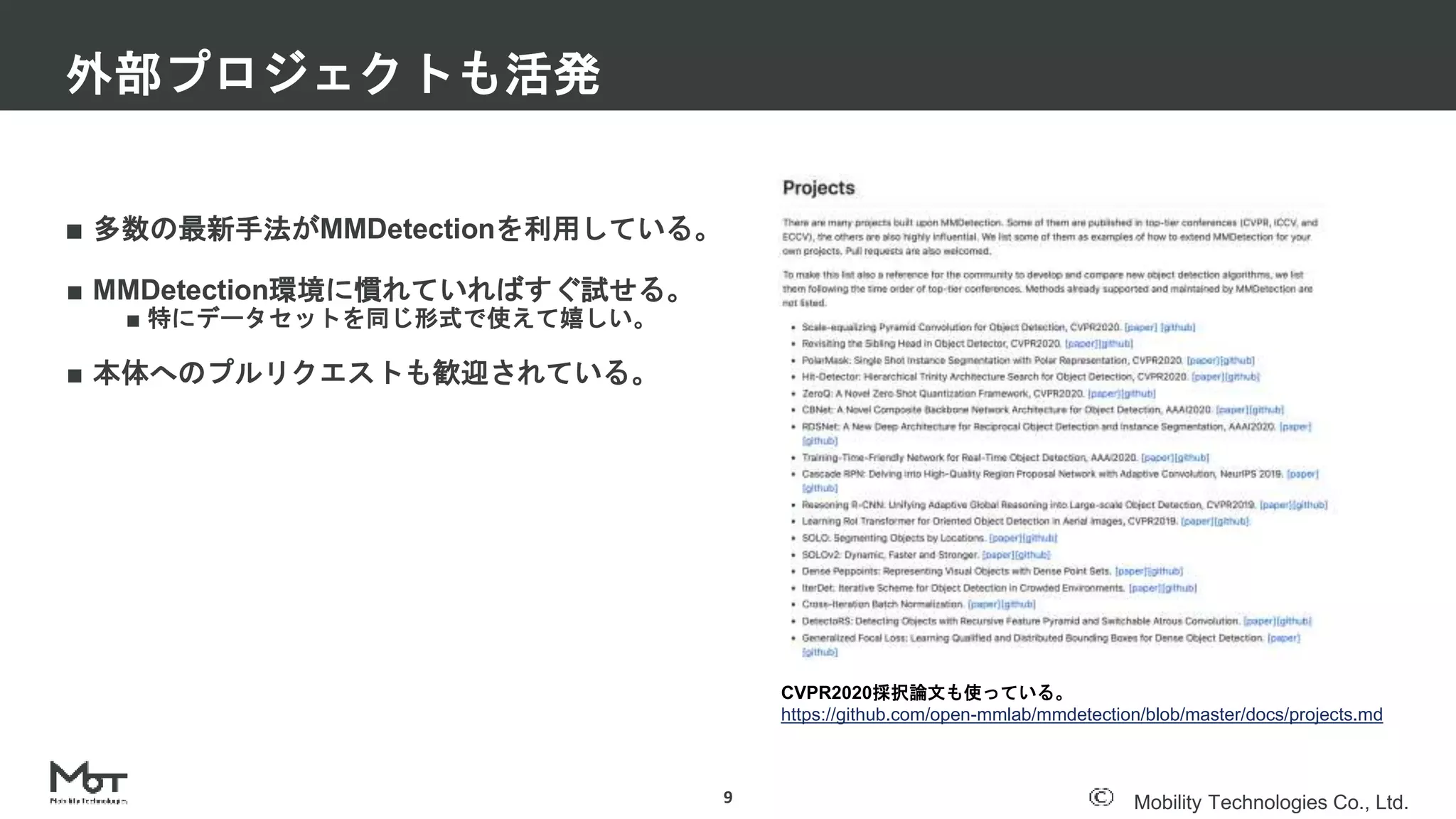 Mobility Technologies Co., Ltd.
■ 多数の最新手法がMMDetectionを利用している。
■ MMDetection環境に慣れていればすぐ試せる。
■ 特にデータセットを同じ形式で使えて嬉しい。
■ 本体へのプルリクエストも歓迎されている。
外部プロジェクトも活発
9
CVPR2020採択論文も使っている。
https://github.com/open-mmlab/mmdetection/blob/master/docs/projects.md
 