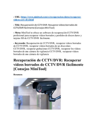 - URL: https://www.minitool.com/es/recuperacion-datos/recuperar-
videos-cctv-dvr.html
- Title: Recuperación de CCTV DVR: Recuperarvídeos borrados de
CCTV/DVR fácilmente [Consejos MiniTool]
- Meta: MiniTool te ofrece un software de recuperación CCTV/DVR
profesional para recuperar vídeos borrados y perdidos de discos duros y
tarjetas SD de CCTV/DVR fácilmente.
- Keywords: Recuperación de CCTV/DVR, recuperar vídeos borrados
de CCTV/DVR, recuperar vídeos borrados de un disco duro
CCTV/DVR, recuperar grabaciones CCTV/DVR, recuperar los vídeos
borrados de una cámara de vigilancia CCTV/DVR, recuperar vídeos
borrados de una cámara de vigilancia
Recuperación de CCTV/DVR: Recuperar
vídeos borrados de CCTV/DVR fácilmente
[Consejos MiniTool]
Resumen:
 