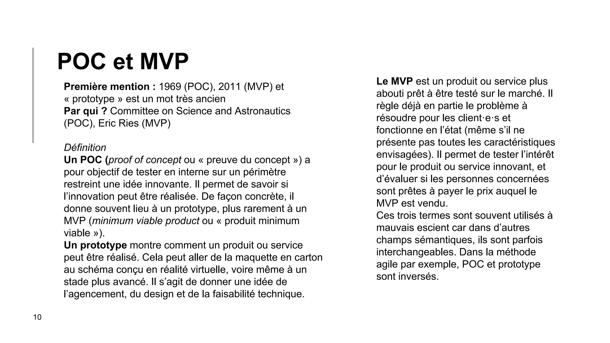 10
Première mention : 1969 (POC), 2011 (MVP) et
« prototype » est un mot très ancien
Par qui ? Committee on Science and Astronautics
(POC), Eric Ries (MVP)
Définition
Un POC (proof of concept ou « preuve du concept ») a
pour objectif de tester en interne sur un périmètre
restreint une idée innovante. Il permet de savoir si
l’innovation peut être réalisée. De façon concrète, il
donne souvent lieu à un prototype, plus rarement à un
MVP (minimum viable product ou « produit minimum
viable »).
Un prototype montre comment un produit ou service
peut être réalisé. Cela peut aller de la maquette en carton
au schéma conçu en réalité virtuelle, voire même à un
stade plus avancé. Il s’agit de donner une idée de
l’agencement, du design et de la faisabilité technique.
POC et MVP
Le MVP est un produit ou service plus
abouti prêt à être testé sur le marché. Il
règle déjà en partie le problème à
résoudre pour les client·e·s et
fonctionne en l’état (même s’il ne
présente pas toutes les caractéristiques
envisagées). Il permet de tester l’intérêt
pour le produit ou service innovant, et
d’évaluer si les personnes concernées
sont prêtes à payer le prix auquel le
MVP est vendu.
Ces trois termes sont souvent utilisés à
mauvais escient car dans d’autres
champs sémantiques, ils sont parfois
interchangeables. Dans la méthode
agile par exemple, POC et prototype
sont inversés.
 