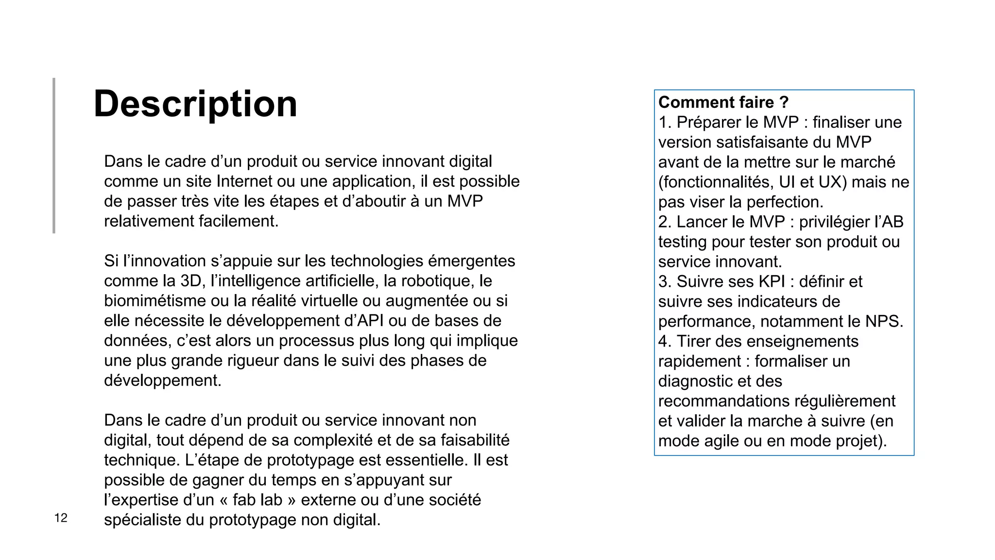 12
Dans le cadre d’un produit ou service innovant digital
comme un site Internet ou une application, il est possible
de passer très vite les étapes et d’aboutir à un MVP
relativement facilement.
Si l’innovation s’appuie sur les technologies émergentes
comme la 3D, l’intelligence artificielle, la robotique, le
biomimétisme ou la réalité virtuelle ou augmentée ou si
elle nécessite le développement d’API ou de bases de
données, c’est alors un processus plus long qui implique
une plus grande rigueur dans le suivi des phases de
développement.
Dans le cadre d’un produit ou service innovant non
digital, tout dépend de sa complexité et de sa faisabilité
technique. L’étape de prototypage est essentielle. Il est
possible de gagner du temps en s’appuyant sur
l’expertise d’un « fab lab » externe ou d’une société
spécialiste du prototypage non digital.
Description Comment faire ?
1. Préparer le MVP : finaliser une
version satisfaisante du MVP
avant de la mettre sur le marché
(fonctionnalités, UI et UX) mais ne
pas viser la perfection.
2. Lancer le MVP : privilégier l’AB
testing pour tester son produit ou
service innovant.
3. Suivre ses KPI : définir et
suivre ses indicateurs de
performance, notamment le NPS.
4. Tirer des enseignements
rapidement : formaliser un
diagnostic et des
recommandations régulièrement
et valider la marche à suivre (en
mode agile ou en mode projet).
 