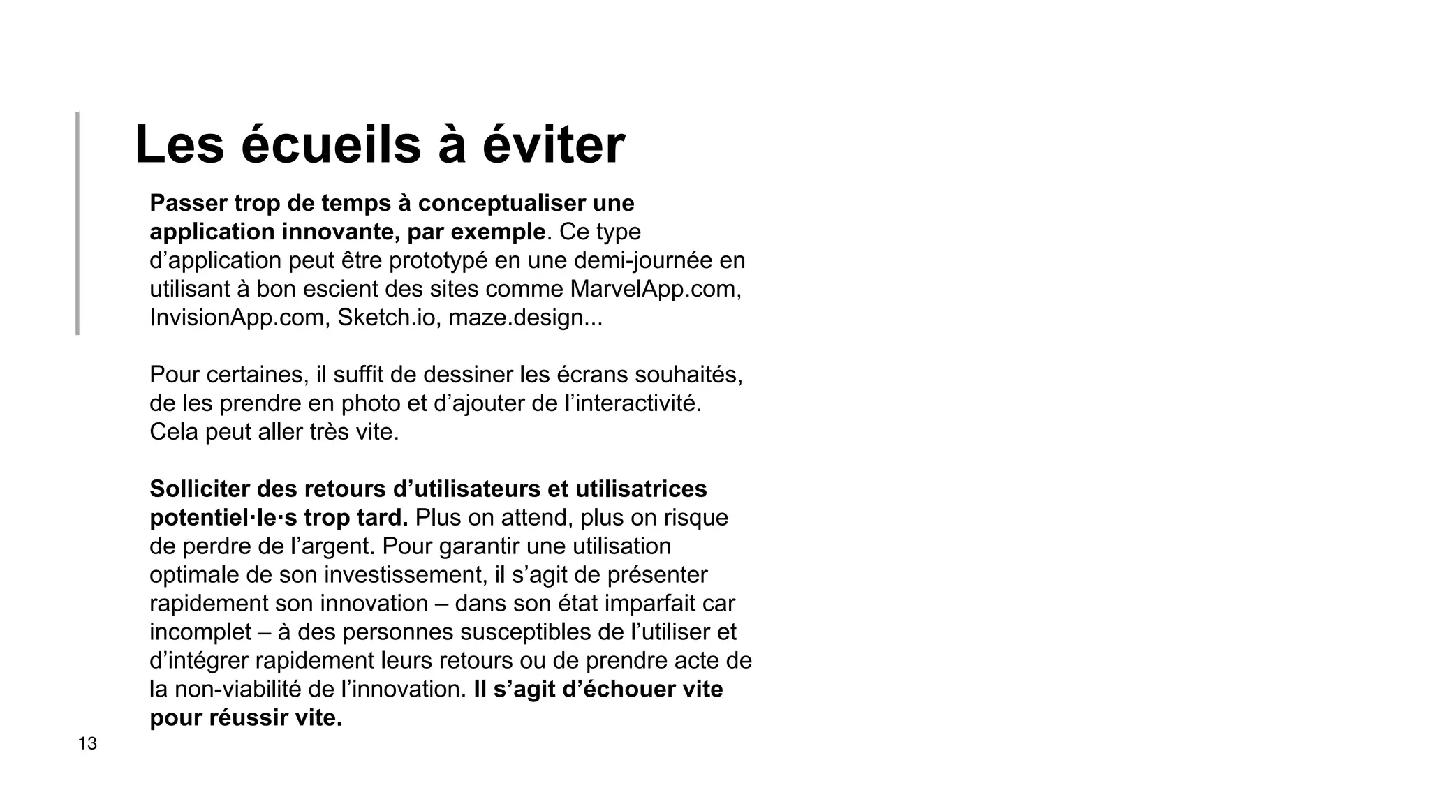 13
Passer trop de temps à conceptualiser une
application innovante, par exemple. Ce type
d’application peut être prototypé en une demi-journée en
utilisant à bon escient des sites comme MarvelApp.com,
InvisionApp.com, Sketch.io, maze.design...
Pour certaines, il suffit de dessiner les écrans souhaités,
de les prendre en photo et d’ajouter de l’interactivité.
Cela peut aller très vite.
Solliciter des retours d’utilisateurs et utilisatrices
potentiel·le·s trop tard. Plus on attend, plus on risque
de perdre de l’argent. Pour garantir une utilisation
optimale de son investissement, il s’agit de présenter
rapidement son innovation – dans son état imparfait car
incomplet – à des personnes susceptibles de l’utiliser et
d’intégrer rapidement leurs retours ou de prendre acte de
la non-viabilité de l’innovation. Il s’agit d’échouer vite
pour réussir vite.
Les écueils à éviter
 