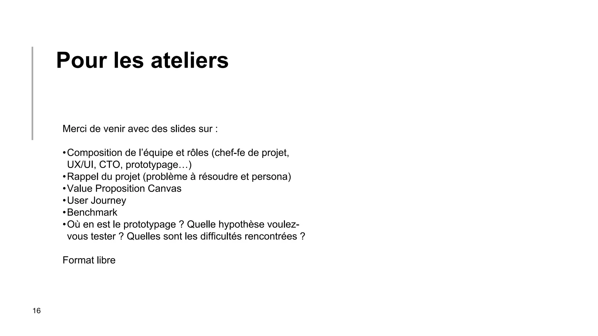 16
Merci de venir avec des slides sur :
•Composition de l’équipe et rôles (chef-fe de projet,
UX/UI, CTO, prototypage…)
•Rappel du projet (problème à résoudre et persona)
•Value Proposition Canvas
•User Journey
•Benchmark
•Où en est le prototypage ? Quelle hypothèse voulez-
vous tester ? Quelles sont les difficultés rencontrées ?
Format libre
Pour les ateliers
 