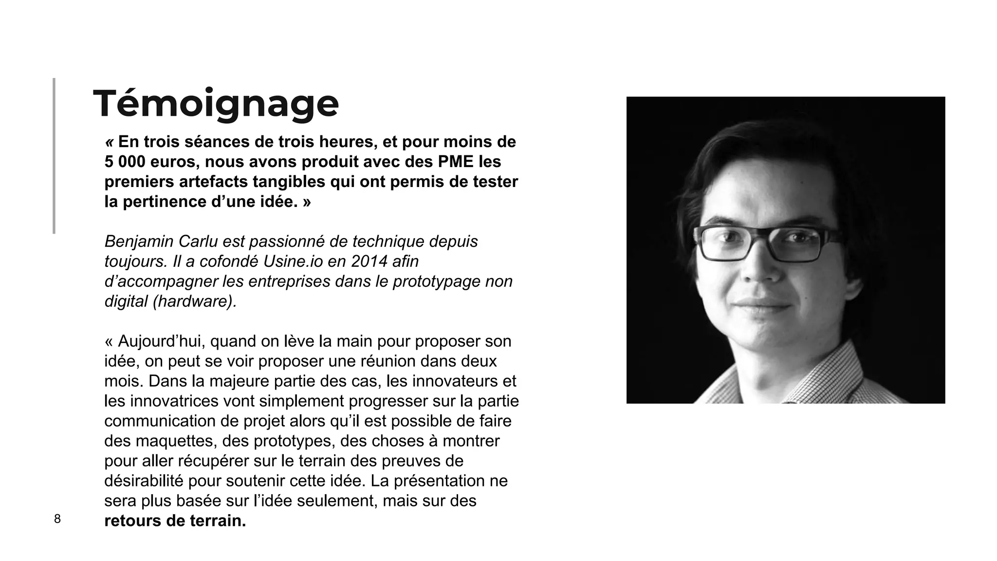 8
« En trois séances de trois heures, et pour moins de
5 000 euros, nous avons produit avec des PME les
premiers artefacts tangibles qui ont permis de tester
la pertinence d’une idée. »
Benjamin Carlu est passionné de technique depuis
toujours. Il a cofondé Usine.io en 2014 afin
d’accompagner les entreprises dans le prototypage non
digital (hardware).
« Aujourd’hui, quand on lève la main pour proposer son
idée, on peut se voir proposer une réunion dans deux
mois. Dans la majeure partie des cas, les innovateurs et
les innovatrices vont simplement progresser sur la partie
communication de projet alors qu’il est possible de faire
des maquettes, des prototypes, des choses à montrer
pour aller récupérer sur le terrain des preuves de
désirabilité pour soutenir cette idée. La présentation ne
sera plus basée sur l’idée seulement, mais sur des
retours de terrain.
Témoignage
 