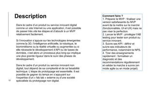 12
Dans le cadre d’un produit ou service innovant digital
comme un site Internet ou une application, il est possible
de passer très vite les étapes et d’aboutir à un MVP
relativement facilement.
Si l’innovation s’appuie sur les technologies émergentes
comme la 3D, l’intelligence artificielle, la robotique, le
biomimétisme ou la réalité virtuelle ou augmentée ou si
elle nécessite le développement d’API ou de bases de
données, c’est alors un processus plus long qui implique
une plus grande rigueur dans le suivi des phases de
développement.
Dans le cadre d’un produit ou service innovant non
digital, tout dépend de sa complexité et de sa faisabilité
technique. L’étape de prototypage est essentielle. Il est
possible de gagner du temps en s’appuyant sur
l’expertise d’un « fab lab » externe ou d’une société
spécialiste du prototypage non digital.
Description Comment faire ?
1. Préparer le MVP : finaliser une
version satisfaisante du MVP
avant de la mettre sur le marché
(fonctionnalités, UI et UX) mais ne
pas viser la perfection.
2. Lancer le MVP : privilégier l’AB
testing pour tester son produit ou
service innovant.
3. Suivre ses KPI : définir et
suivre ses indicateurs de
performance, notamment le NPS.
4. Tirer des enseignements
rapidement : formaliser un
diagnostic et des
recommandations régulièrement
et valider la marche à suivre (en
mode agile ou en mode projet).
 