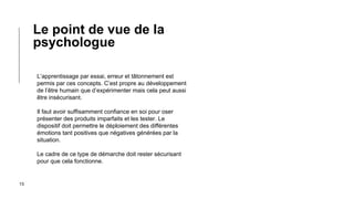 15
L’apprentissage par essai, erreur et tâtonnement est
permis par ces concepts. C’est propre au développement
de l’être humain que d’expérimenter mais cela peut aussi
être insécurisant.
Il faut avoir suffisamment confiance en soi pour oser
présenter des produits imparfaits et les tester. Le
dispositif doit permettre le déploiement des différentes
émotions tant positives que négatives générées par la
situation.
Le cadre de ce type de démarche doit rester sécurisant
pour que cela fonctionne.
Le point de vue de la
psychologue
 