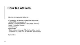 16
Merci de venir avec des slides sur :
•Composition de l’équipe et rôles (chef-fe de projet,
UX/UI, CTO, prototypage…)
•Rappel du projet (problème à résoudre et persona)
•Value Proposition Canvas
•User Journey
•Benchmark
•Où en est le prototypage ? Quelle hypothèse voulez-
vous tester ? Quelles sont les difficultés rencontrées ?
Format libre
Pour les ateliers
 