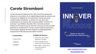 3
Carole Stromboni (Sciences Po, HEC, Paris Descartes) est
experte en innovation et en digital depuis plus de quinze ans.
Freelance en digitale et en innovation, Carole est aussi
conférencière (Vivatech....), mentor et jury dans des
accélérateurs de startup. Elle vient de publier "Innover en
pratique" aux Editions Eyrolles. Elle a lancé le podcast
L’Epreuve Coronavirus pour donner la parole aux DG de PME
pendant le confinement. Carole a aussi monté la démarche
d’innovation digitale de Paris Habitat en 2018 (Datathon,
programme d’intrapreneuriat pilote et POC).
Carole Stromboni
3 mots-clefs :
• Mode projet
• Collectif
• Rapidité
3 grilles de lecture :
1. Capricorne ascendant
sagittaire / Dragon
2. Type 7 énéagramme :
visionnaire enthousiaste
3. ESFJ MBTI : Chaleureuse,
consciencieuse et
coopérative www.carolestromboni.com/
www.lab2034.com/
 