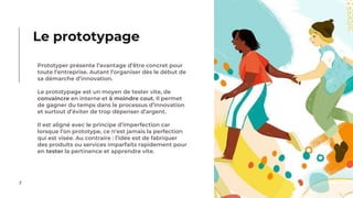 7
Prototyper présente l’avantage d’être concret pour
toute l’entreprise. Autant l’organiser dès le début de
sa démarche d’innovation.
Le prototypage est un moyen de tester vite, de
convaincre en interne et à moindre cout. Il permet
de gagner du temps dans le processus d’innovation
et surtout d’éviter de trop dépenser d’argent.
Il est aligné avec le principe d’imperfection car
lorsque l’on prototype, ce n’est jamais la perfection
qui est visée. Au contraire : l’idée est de fabriquer
des produits ou services imparfaits rapidement pour
en tester la pertinence et apprendre vite.
Le prototypage
 
