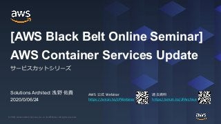 © 2020, Amazon Web Services, Inc. or its Affiliates. All rights reserved.© 2020, Amazon Web Services, Inc. or its Affiliates. All rights reserved.
AWS 公式 Webinar
https://amzn.to/JPWebinar
過去資料
https://amzn.to/JPArchive
Solutions Architect 浅野 佑貴
2020/0/06/24
AWS Container Services Update
サービスカットシリーズ
[AWS Black Belt Online Seminar]
 