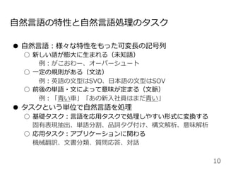 ⾃然⾔語の特性と⾃然⾔語処理のタスク
●  ⾃然⾔語：様々な特性をもった可変⻑の記号列
○  新しい語が膨⼤に⽣まれる（未知語）
 例：がこおわー、オーバーシュート
○  ⼀定の規則がある（⽂法）
 例：英語の⽂型はSVO、⽇本語の⽂型はSOV
○  前後の単語・⽂によって意味が定まる（⽂脈）
 例：「⻘い⾞」「あの新⼊社員はまだ⻘い」
●  タスクという単位で⾃然⾔語を処理
○  基礎タスク：⾔語を応⽤タスクで処理しやすい形式に変換する
固有表現抽出、単語分割、品詞タグ付け、構⽂解析、意味解析
○  応⽤タスク：アプリケーションに関わる
機械翻訳、⽂書分類、質問応答、対話
10
 