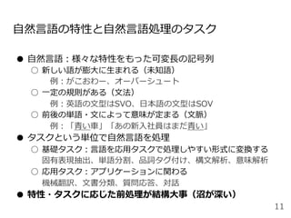 ⾃然⾔語の特性と⾃然⾔語処理のタスク
●  ⾃然⾔語：様々な特性をもった可変⻑の記号列
○  新しい語が膨⼤に⽣まれる（未知語）
 例：がこおわー、オーバーシュート
○  ⼀定の規則がある（⽂法）
 例：英語の⽂型はSVO、⽇本語の⽂型はSOV
○  前後の単語・⽂によって意味が定まる（⽂脈）
 例：「⻘い⾞」「あの新⼊社員はまだ⻘い」
●  タスクという単位で⾃然⾔語を処理
○  基礎タスク：⾔語を応⽤タスクで処理しやすい形式に変換する
固有表現抽出、単語分割、品詞タグ付け、構⽂解析、意味解析
○  応⽤タスク：アプリケーションに関わる
機械翻訳、⽂書分類、質問応答、対話
●  特性・タスクに応じた前処理が結構⼤事（沼が深い）
11
 