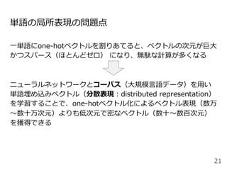 単語の局所表現の問題点
⼀単語にone-hotベクトルを割りあてると、ベクトルの次元が巨⼤
かつスパース（ほとんどゼロ） になり、無駄な計算が多くなる
ニューラルネットワークとコーパス（⼤規模⾔語データ）を⽤い
単語埋め込みベクトル（分散表現：distributed representation）
を学習することで、one-hotベクトル化によるベクトル表現（数万
〜数⼗万次元）よりも低次元で密なベクトル（数⼗〜数百次元）
を獲得できる
21
 