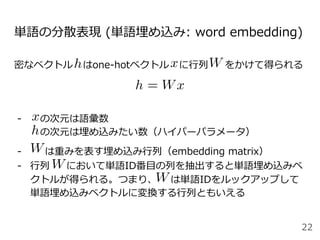 単語の分散表現 (単語埋め込み: word embedding)
密なベクトル はone-hotベクトル に⾏列 をかけて得られる
-  の次元は語彙数
の次元は埋め込みたい数（ハイパーパラメータ）
-   は重みを表す埋め込み⾏列（embedding matrix）
-  ⾏列 において単語ID番⽬の列を抽出すると単語埋め込みベ
クトルが得られる。つまり、 は単語IDをルックアップして
単語埋め込みベクトルに変換する⾏列ともいえる
22
 