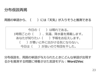 分布仮説再掲
周囲の単語から、（  ）には「天気」が⼊りそうと推測できる
分布仮説を、周囲の単語が与えられたときにどんな単語が出現す
るかを推測する問題に帰着させた⾔語モデル：Word2Vec
23
今⽇の（  ）は晴れである。
1時間ごとの（  ）、気温、降⽔量を掲載します。
あなたが知りたい（  ）予報をお伝えします。
（  ）が悪いと外に出かける気にならない。
今⽇は（  ）が良いので布団を⼲した。
 
