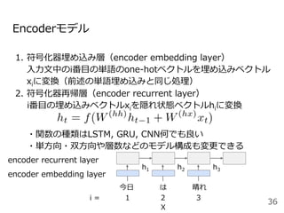 h2
Encoderモデル
1.  符号化器埋め込み層（encoder embedding layer）
⼊⼒⽂中のi番⽬の単語のone-hotベクトルを埋め込みベクトル
xiに変換（前述の単語埋め込みと同じ処理）
2. 符号化器再帰層（encoder recurrent layer）
i番⽬の埋め込みベクトルxiを隠れ状態ベクトルhiに変換
36
今⽇ は 晴れ
i = 1 2
X
3
encoder embedding layer
encoder recurrent layer
h1 h3
・関数の種類はLSTM, GRU, CNN何でも良い
・単⽅向・双⽅向や層数などのモデル構成も変更できる
 