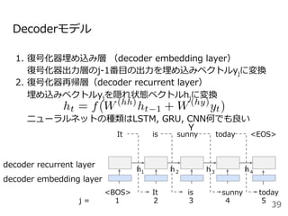 Decoderモデル
1.  復号化器埋め込み層 （decoder embedding layer）
復号化器出⼒層のj-1番⽬の出⼒を埋め込みベクトルyjに変換
2.  復号化器再帰層（decoder recurrent layer）
埋め込みベクトルyjを隠れ状態ベクトルhjに変換
ニューラルネットの種類はLSTM, GRU, CNN何でも良い
39
<BOS> It is today
It is sunny today <EOS>
sunny
Y
decoder embedding layer
decoder recurrent layer
j = 1 2 4 5
h1 h２ h３ h４
3
 