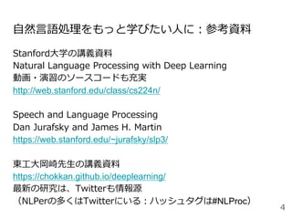 ⾃然⾔語処理をもっと学びたい⼈に：参考資料
Stanford⼤学の講義資料
Natural Language Processing with Deep Learning
動画・演習のソースコードも充実
http://web.stanford.edu/class/cs224n/
Speech and Language Processing
Dan Jurafsky and James H. Martin
https://web.stanford.edu/~jurafsky/slp3/
東⼯⼤岡崎先⽣の講義資料
https://chokkan.github.io/deeplearning/
最新の研究は、Twitterも情報源
（NLPerの多くはTwitterにいる：ハッシュタグは#NLProc）
4
 