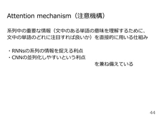 系列中の重要な情報（⽂中のある単語の意味を理解するために、
⽂中の単語のどれに注⽬すれば良いか）を直接的に⽤いる仕組み
・RNNsの系列の情報を捉える利点
・CNNの並列化しやすいという利点 
                  を兼ね備えている
Attention mechanism（注意機構）
44
 