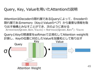 Query, Key, Valueを⽤いたAttentionの説明
AttentionはDecoderの隠れ層であるQueryによって、Encoderの
隠れ層であるmemory（KeyとValueのペア）から重要な情報を取
り出す機構とみなすことができ、次のように表せる
QueryとKeyの関連度をsoftmaxで正規化してAttention weightを
計算し、Keyの位置に対応したValueを加重和として取り出す
49
Key Value
( )
Attention Weight
Query
σ
 